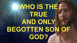 WHO IS THE TRUE AND ONLY BEGOTTEN SON OF GOD? WHO IS THE TRUE AND ONLY BEGOTTEN SON OF GOD?